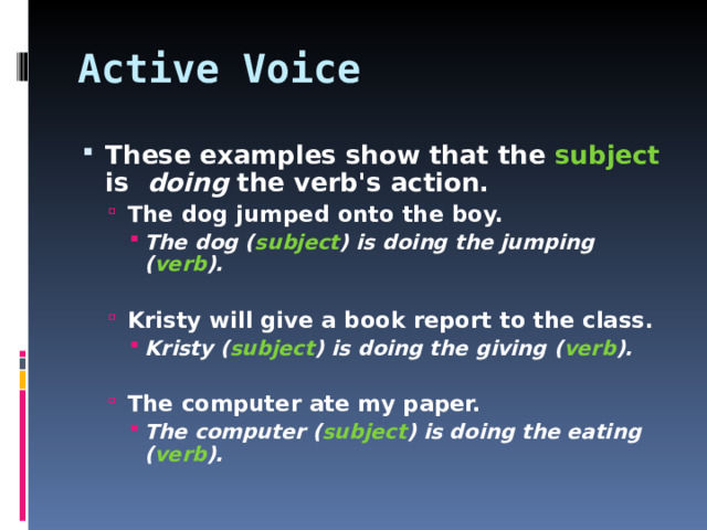 Active Voice These examples show that the subject is  doing the verb's action. The dog jumped onto the boy. The dog ( subject ) is doing the jumping ( verb ). The dog jumped onto the boy. The dog ( subject ) is doing the jumping ( verb ). The dog ( subject ) is doing the jumping ( verb ).    Kristy will give a book report to the class. Kristy ( subject ) is doing the giving ( verb ). Kristy will give a book report to the class. Kristy ( subject ) is doing the giving ( verb ). Kristy ( subject ) is doing the giving ( verb ).    The computer ate my paper. The computer ( subject ) is doing the eating ( verb ). The computer ate my paper. The computer ( subject ) is doing the eating ( verb ). The computer ( subject ) is doing the eating ( verb ).   