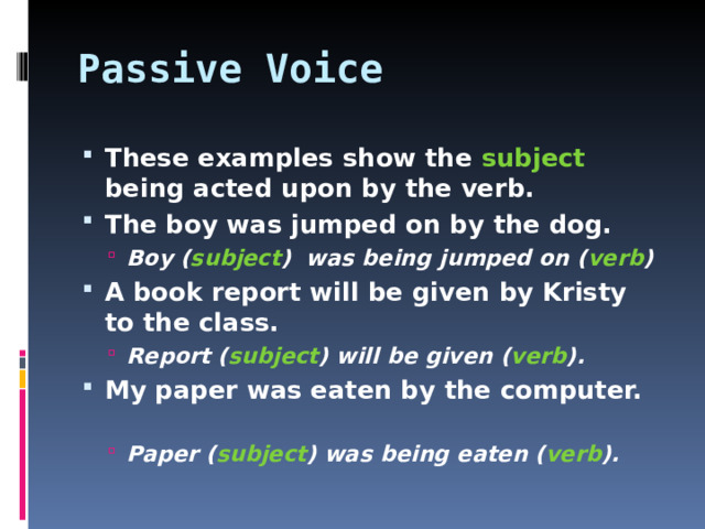 Passive Voice These examples show the subject being acted upon by the verb. The boy was jumped on by the dog. Boy ( subject ) was being jumped on ( verb ) Boy ( subject ) was being jumped on ( verb ) A book report will be given by Kristy to the class. Report ( subject ) will be given ( verb ). Report ( subject ) will be given ( verb ). My paper was eaten by the computer.  Paper ( subject ) was being eaten ( verb ). Paper ( subject ) was being eaten ( verb ).   