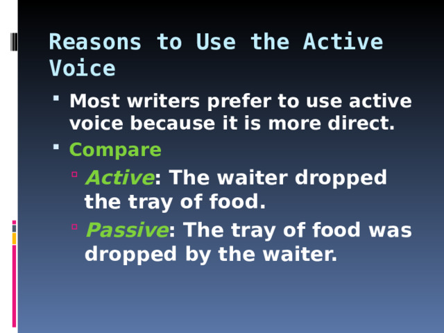 Reasons to Use the Active Voice Most writers prefer to use active voice because it is more direct. Compare Active : The waiter dropped the tray of food. Passive : The tray of food was dropped by the waiter.  Active : The waiter dropped the tray of food. Passive : The tray of food was dropped by the waiter.   