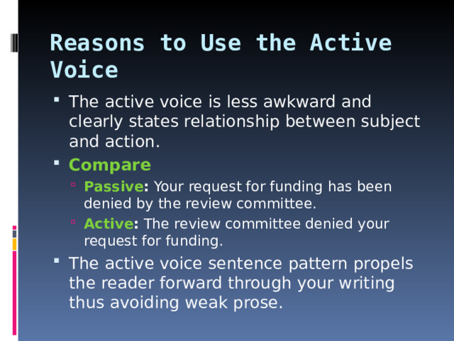 Reasons to Use the Active Voice The active voice is less awkward and clearly states relationship between subject and action. Compare Passive : Your request for funding has been denied by the review committee. Active : The review committee denied your request for funding. Passive : Your request for funding has been denied by the review committee. Active : The review committee denied your request for funding. The active voice sentence pattern propels the reader forward through your writing thus avoiding weak prose.   