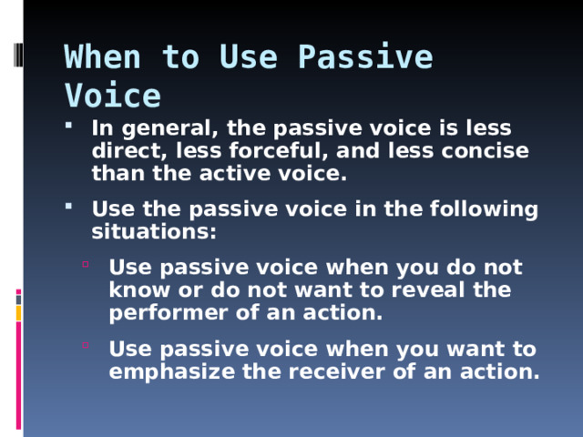 When to Use Passive Voice In general, the passive voice is less direct, less forceful, and less concise than the active voice. Use the passive voice in the following situations: Use passive voice when you do not know or do not want to reveal the performer of an action. Use passive voice when you want to emphasize the receiver of an action. Use passive voice when you do not know or do not want to reveal the performer of an action. Use passive voice when you want to emphasize the receiver of an action.   