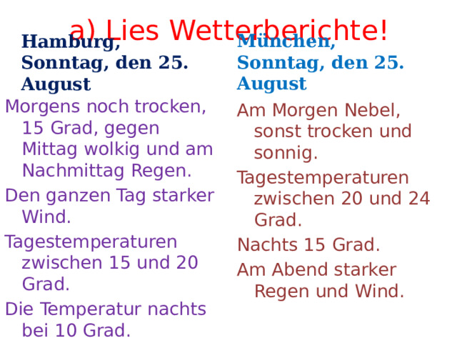 a) Lies Wetterberichte! Hamburg, Sonntag, den 25. August München, Sonntag, den 25. August Morgens noch trocken, 15 Grad, gegen Mittag wolkig und am Nachmittag Regen. Den ganzen Tag starker Wind. Tagestemperaturen zwischen 15 und 20 Grad. Die Temperatur nachts bei 10 Grad. Am Morgen Nebel, sonst trocken und sonnig. Tagestemperaturen zwischen 20 und 24 Grad. Nachts 15 Grad. Am Abend starker Regen und Wind. 