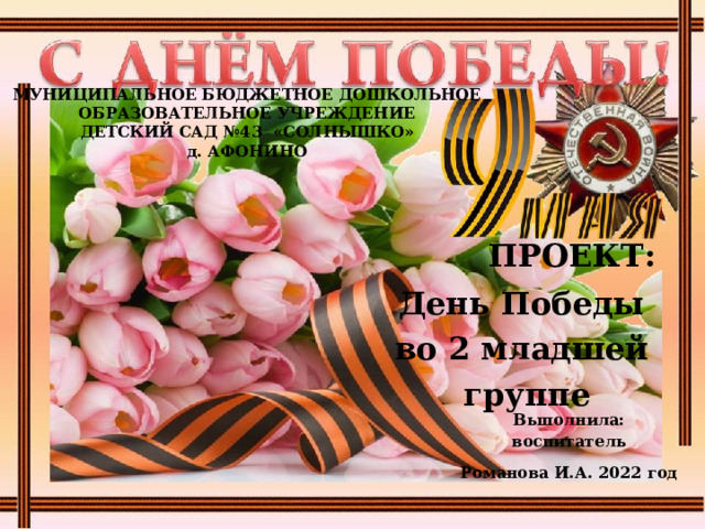 МУНИЦИПАЛЬНОЕ БЮДЖЕТНОЕ ДОШКОЛЬНОЕ  ОБРАЗОВАТЕЛЬНОЕ УЧРЕЖДЕНИЕ  ДЕТСКИЙ САД №43 «СОЛНЫШКО»  д. АФОНИНО       ПРОЕКТ: День Победы во 2 младшей группе   Выполнила: воспитатель Романова И.А. 2022 год     