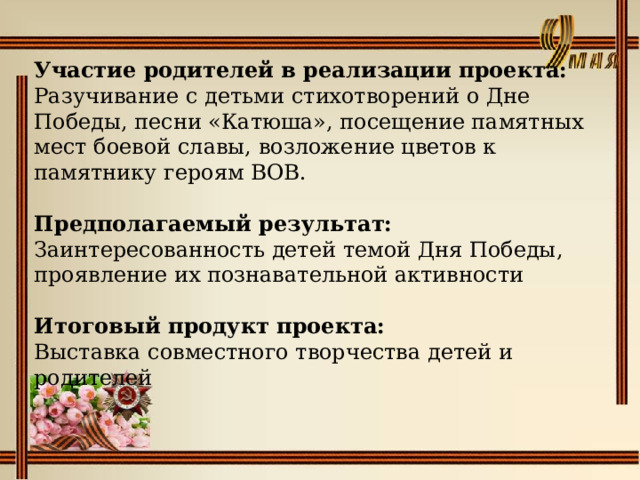 Участие родителей в реализации проекта:  Разучивание с детьми стихотворений о Дне Победы, песни «Катюша», посещение памятных мест боевой славы, возложение цветов к памятнику героям ВОВ.   Предполагаемый результат:  Заинтересованность детей темой Дня Победы, проявление их познавательной активности Итоговый продукт проекта: Выставка совместного творчества детей и родителей 
