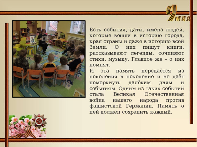 Есть события, даты, имена людей, которые вошли в историю города, края страны и даже в историю всей Земли. О них пишут книги, рассказывают легенды, сочиняют стихи, музыку. Главное же – о них помнят. И эта память передаётся из поколения в поколение и не даёт померкнуть далёким дням и событиям. Одним из таких событий стала Великая Отечественная война нашего народа против фашистской Германии. Память о ней должен сохранить каждый. 