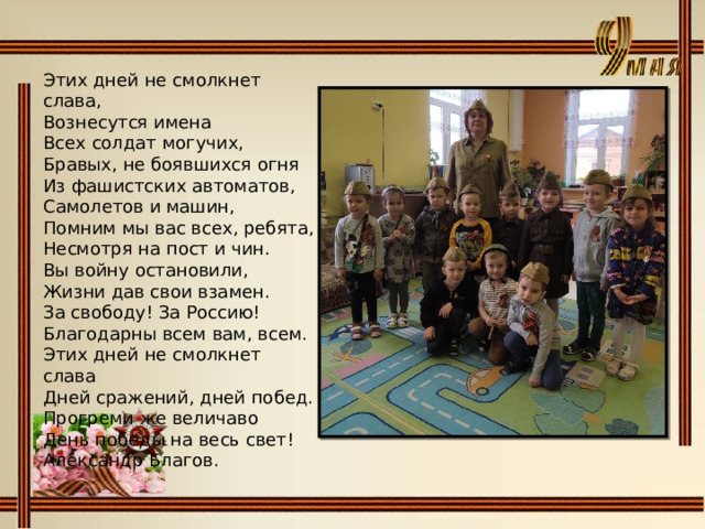 Этих дней не смолкнет слава,  Вознесутся имена  Всех солдат могучих, Бравых, не боявшихся огня  Из фашистских автоматов,  Самолетов и машин, Помним мы вас всех, ребята,  Несмотря на пост и чин.  Вы войну остановили, Жизни дав свои взамен.  За свободу! За Россию!  Благодарны всем вам, всем.  Этих дней не смолкнет слава  Дней сражений, дней побед.  Прогреми же величаво  День победы на весь свет! Александр Благов. 
