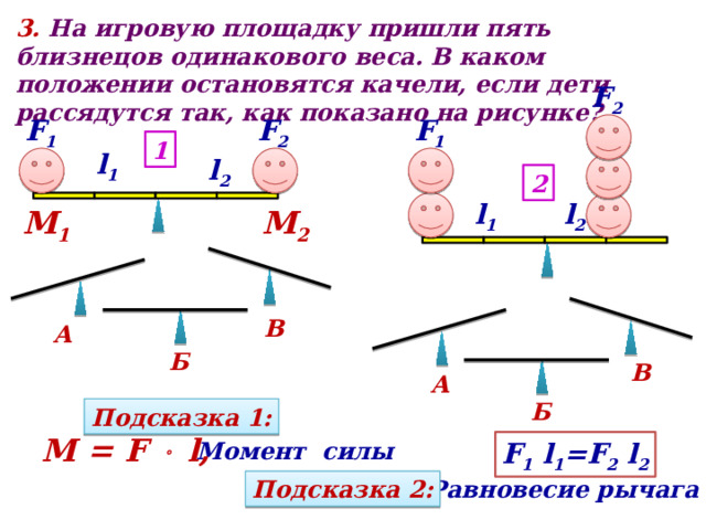 3. На игровую площадку пришли пять близнецов одинакового веса. В каком положении остановятся качели, если дети рассядутся так, как показано на рисунке? F 2  F 2  F 1 F 1 1 l 1 l 2 2 l 1 l 2 М 1 М 2 В А Б В А Б Подсказка 1 : M = F  l, Момент силы F 1 l 1 =F 2 l 2 Равновесие рычага Подсказка 2 : 
