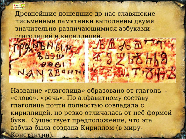 Древнейшие дошедшие до нас славянские письменные памятники выполнены двумя значительно различающимися азбуками - глаголицей и кириллицей. Название «глаголица» образовано от глаголъ - «слово», «речь». По алфавитному составу глаголица почти полностью совпадала с кириллицей, но резко отличалась от неё формой букв. Существует предположение, что эта азбука была создана Кириллом (в миру- Константин). 