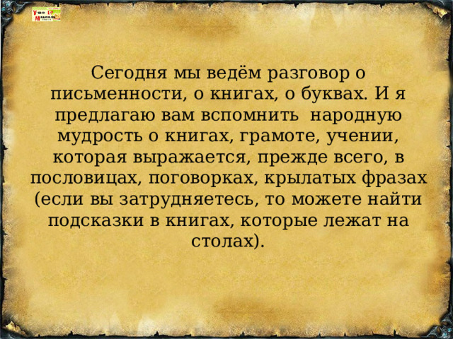 Сегодня мы ведём разговор о письменности, о книгах, о буквах. И я предлагаю вам вспомнить  народную мудрость о книгах, грамоте, учении, которая выражается, прежде всего, в пословицах, поговорках, крылатых фразах (если вы затрудняетесь, то можете найти подсказки в книгах, которые лежат на столах). 