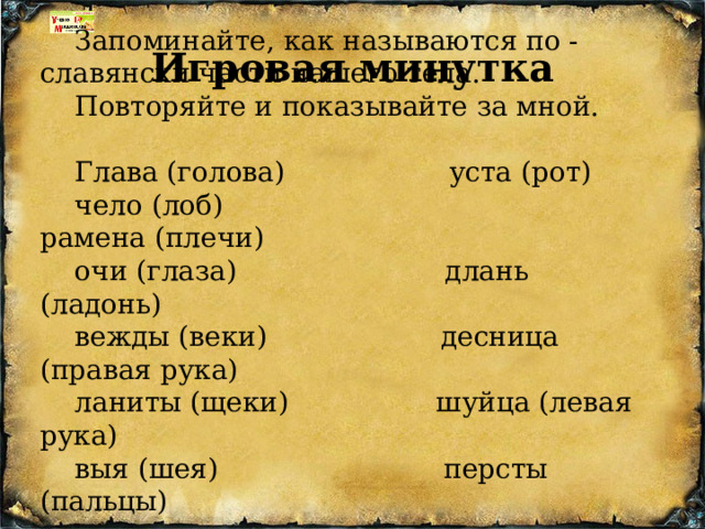 Запоминайте, как называются по - славянски части нашего тела. Повторяйте и показывайте за мной. Глава (голова) уста (рот) чело (лоб) рамена (плечи) очи (глаза) длань (ладонь) вежды (веки) десница (правая рука) ланиты (щеки) шуйца (левая рука) выя (шея) персты (пальцы) Игровая минутка 