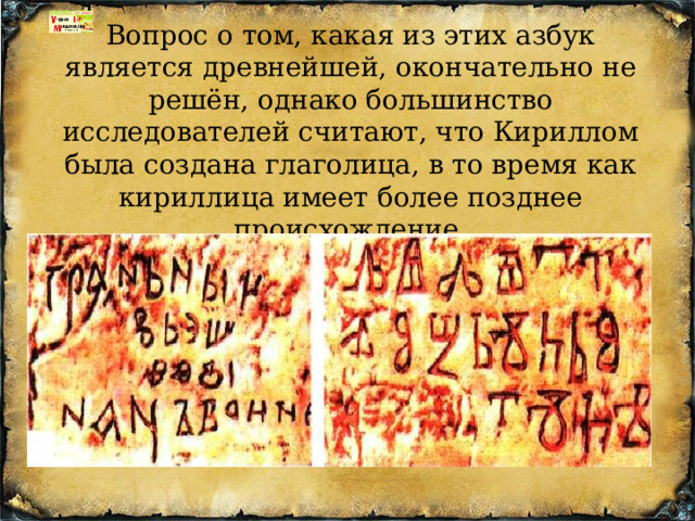 Вопрос о том, какая из этих азбук является древнейшей, окончательно не решён, однако большинство исследователей считают, что Кириллом была создана глаголица, в то время как кириллица имеет более позднее происхождение. 