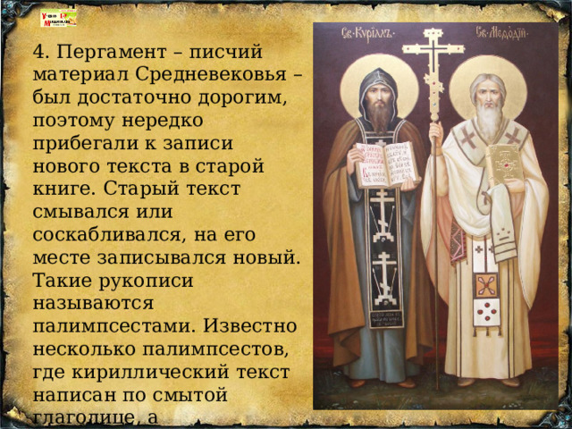 4. Пергамент – писчий материал Средневековья – был достаточно дорогим, поэтому нередко прибегали к записи нового текста в старой книге. Старый текст смывался или соскабливался, на его месте записывался новый. Такие рукописи называются палимпсестами. Известно несколько палимпсестов, где кириллический текст написан по смытой глаголице, а глаголических текстов, написанных по смытой кириллице, нет. 