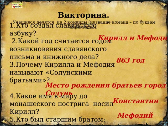 Викторина.  Учащиеся делятся  на 2 команды (название команд – по буквам кириллицы). 1.Кто создал славянскую азбуку?  2.Какой год считается годом возникновения славянского письма и книжного дела?    3.Почему Кирилла и Мефодия называют «Солунскими братьями»?  4.Какое имя в миру до монашеского пострига  носил Кирилл? 5.Кто был старшим братом: Кирилл или Мефодий?   Кирилл и Мефодий 863 год Место рождения братьев город Солунь Константин Мефодий 