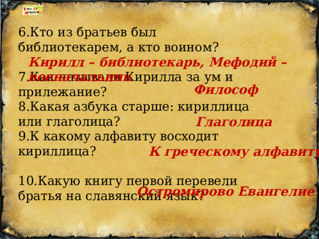 6.Кто из братьев был библиотекарем, а кто воином?    7.Как называли Кирилла за ум и прилежание?   8.Какая азбука старше: кириллица или глаголица? 9.К какому алфавиту восходит кириллица?   10.Какую книгу первой перевели братья на славянский язык?  Кирилл – библиотекарь, Мефодий – военачальник Философ Глаголица К греческому алфавиту Остромирово Евангелие 