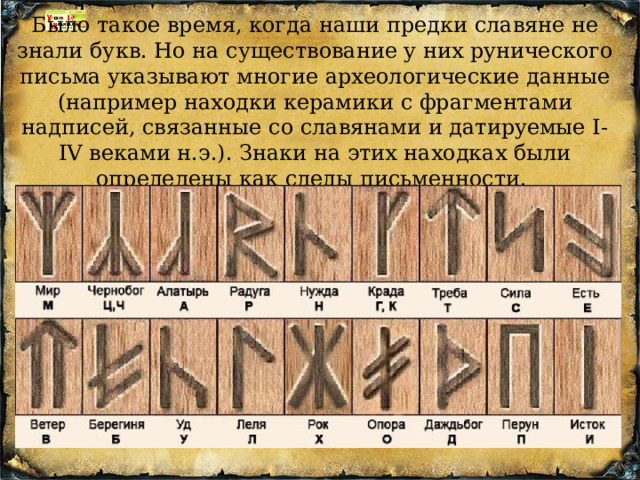Было такое время, когда наши предки славяне не знали букв. Но на существование y них pyнического письма указывают многие археологические данные (например находки керамики с фрагментами надписей, связанные со славянами и датиpyемые I-IV веками н.э.). Знаки на этих находках были определены как следы письменности.   