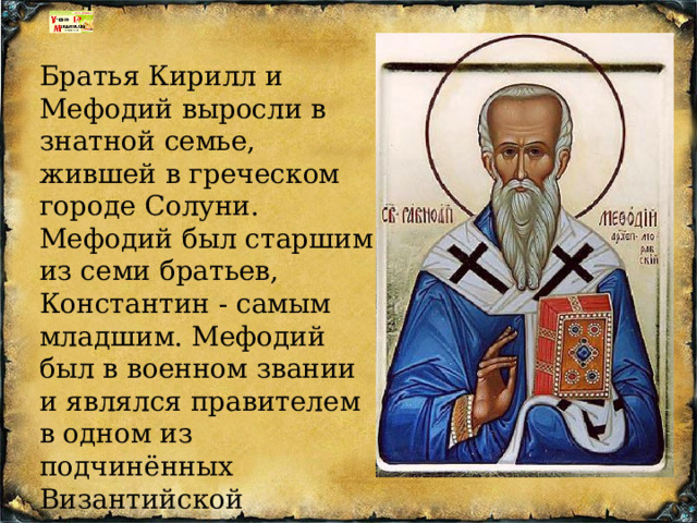 Братья Кирилл и Мефодий выросли в знатной семье, жившей в греческом городе Солуни. Мефодий был старшим из семи братьев, Константин - самым младшим. Мефодий был в военном звании и являлся правителем в одном из подчинённых Византийской империи славянских княжеств. 