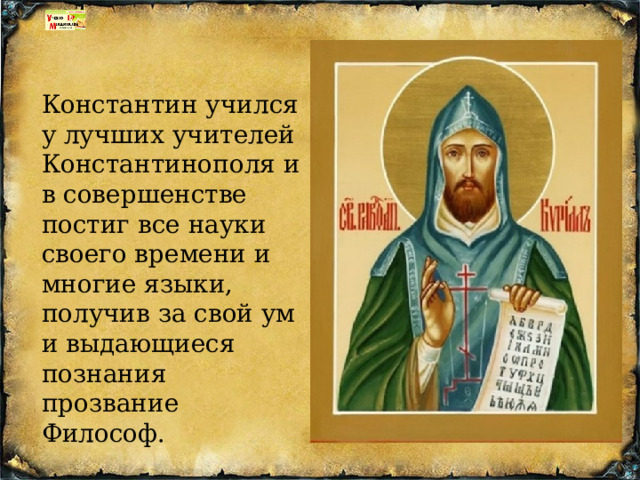 Константин учился у лучших учителей Константинополя и в совершенстве постиг все науки своего времени и многие языки, получив за свой ум и выдающиеся познания прозвание Философ. 