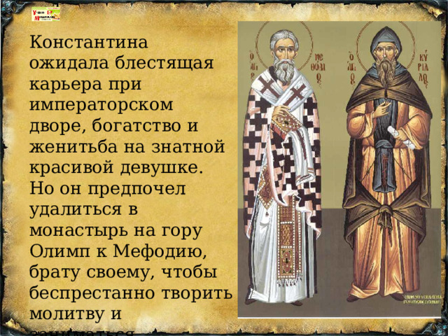 Константина ожидала блестящая карьера при императорском дворе, богатство и женитьба на знатной красивой девушке. Но он предпочел удалиться в монастырь на гору Олимп к Мефодию, брату своему, чтобы беспрестанно творить молитву и заниматься благочестивыми размышлениями. 