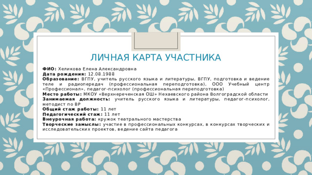  Личная карта участника   ФИО: Хеликова Елена Александровна Дата рождения: 12.08.1988 Образование: ВГПУ, учитель русского языка и литературы, ВГПУ, подготовка и ведение теле и радиопередач (профессиональная переподготовка), ООО Учебный центр «Профессионал», педагог-психолог (профессиональная переподготовка) Место работы: МКОУ «Верхнереченская ОШ» Нехаевского района Волгоградской области Занимаемая должность: учитель русского языка и литературы, педагог-психолог, методист по ВР Общий стаж работы: 11 лет Педагогический стаж: 11 лет Внеурочная работа: кружок театрального мастерства Творческие замыслы: участие в профессиональных конкурсах, в конкурсах творческих и исследовательских проектов, ведение сайта педагога 