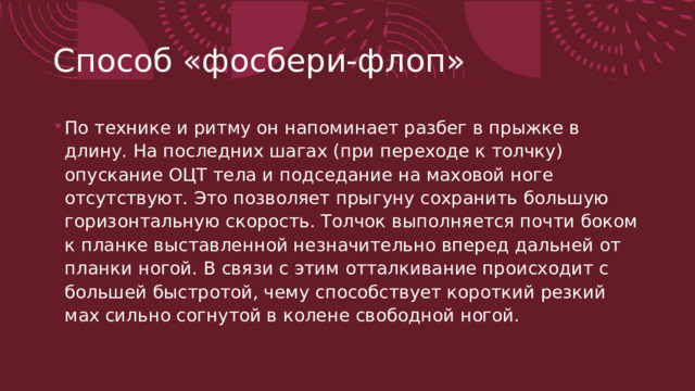 Способ «фосбери-флоп» По технике и ритму он напоминает разбег в прыжке в длину. На последних шагах (при переходе к толчку) опускание ОЦТ тела и подседание на маховой ноге отсутствуют. Это позволяет прыгуну сохранить большую горизонтальную ско­рость. Толчок выполняется почти боком к планке выставленной незначительно вперед дальней от планки ногой. В связи с этим отталкивание происходит с большей быстротой, чему способст­вует короткий резкий мах сильно согнутой в колене свободной ногой. 