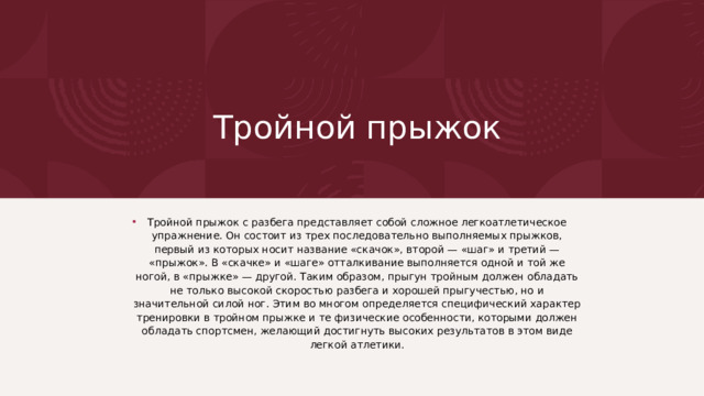  Тройной прыжок Тройной прыжок с разбега представляет собой сложное лег­коатлетическое упражнение. Он состоит из трех последовательно выполняемых прыжков, первый из которых носит название «ска­чок», второй — «шаг» и третий — «прыжок». В «скачке» и «шаге» отталкивание выполняется одной и той же ногой, в «прыжке» — другой. Таким образом, прыгун тройным должен обладать не только высокой скоростью разбега и хорошей прыгучестью, но и значительной силой ног. Этим во многом определяется специфи­ческий характер тренировки в тройном прыжке и те физические особенности, которыми должен обладать спортсмен, желающий достигнуть высоких результатов в этом виде легкой атлетики. 