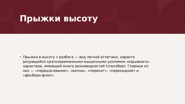 Прыжки высоту Прыжки в высоту с разбега — вид легкой атлетики, характе­ризующийся кратковременными мышечными усилиями «взрыв­ного» характера, имеющий много разновидностей (способов). Главные из них — «перешагивание», «волна», «перекат», «пере­кидной» и «фосбери-флоп». 