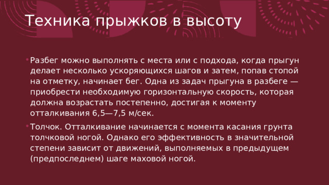 Техника прыжков в высоту   Разбег можно выполнять с места или с подхода, когда пры­гун делает несколько ускоряющихся шагов и затем, попав стопой на отметку, начинает бег. Одна из задач прыгуна в разбеге — приобрести необходимую горизонтальную скорость, которая должна возрастать постепенно, достигая к моменту отталкивания 6,5—7,5 м/сек. Толчок. Отталкивание начинается с момента касания грунта толчковой ногой. Однако его эффективность в значительной сте­пени зависит от движений, выполняемых в предыдущем (пред­последнем) шаге маховой ногой. 