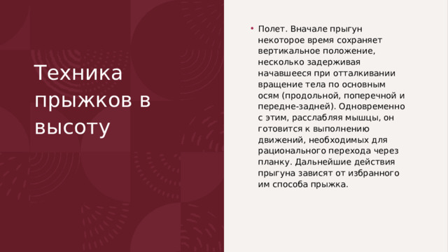 Техника прыжков в высоту    Полет. Вначале прыгун некоторое время сохраняет верти­кальное положение, несколько задерживая начавшееся при от­талкивании вращение тела по основным осям (продольной, попе­речной и передне-задней). Одновременно с этим, расслабляя мышцы, он готовится к выполнению движений, необходимых для рационального перехода через планку. Дальнейшие действия прыгуна зависят от избранного им способа прыжка. 