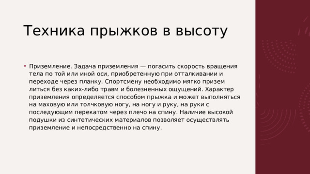 Техника прыжков в высоту   Приземление. Задача приземления — погасить скорость враще­ния тела по той или иной оси, приобретенную при отталкивании и переходе через планку. Спортсмену необходимо мягко призем­литься без каких-либо травм и болезненных ощущений. Характер приземления определяется способом прыжка и может выполняться на маховую или толчковую ногу, на ногу и руку, на руки с последующим перекатом через плечо на спину. Наличие высокой подушки из синтетических материалов позволяет осуществлять приземление и непосредственно на спину. 