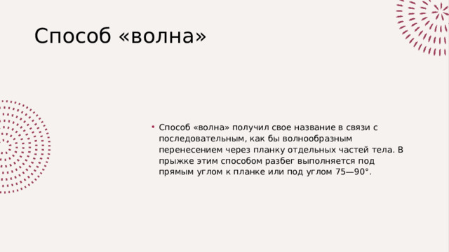 Способ «волна» Способ «волна» получил свое название в связи с последовательным, как бы волнообразным перенесением через планку отдельных частей тела. В прыжке этим способом разбег выполняется под прямым углом к планке или под углом 75—90°. 