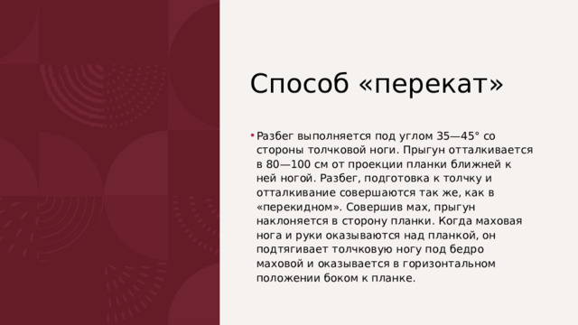  Способ «перекат» Разбег выполняется под углом 35—45° со стороны толчковой ноги. Прыгун отталкивается в 80—100 см от проекции планки ближней к ней ногой. Разбег, подготовка к толчку и отталкивание совершаются так же, как в «перекидном». Совершив мах, прыгун наклоняется в сторону планки. Когда маховая нога и руки оказываются над планкой, он подтягивает толчковую ногу под бедро маховой и оказывает­ся в горизонтальном положении боком к планке. 