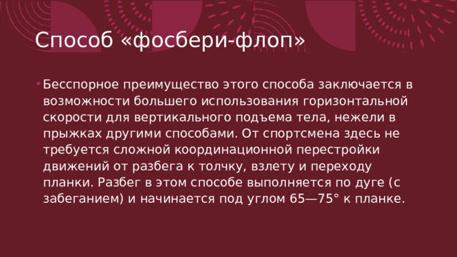 Способ «фосбери-флоп» Бесспорное преимущество этого способа заключается в возможности большего использова­ния горизонтальной скорости для вертикального подъема тела, нежели в прыжках другими способами. От спортсмена здесь не требуется сложной координационной перестройки движений от разбега к толчку, взлету и переходу планки. Разбег в этом спо­собе выполняется по дуге (с забеганием) и начинается под уг­лом 65—75° к планке.  