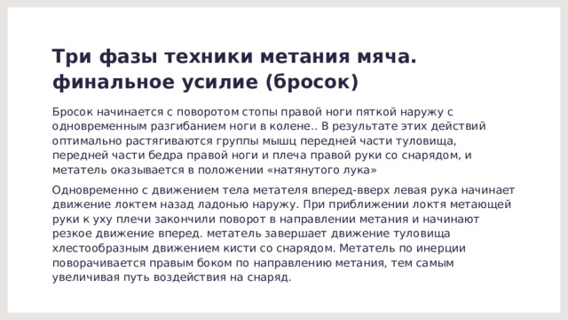 Три фазы техники метания мяча.  финальное усилие (бросок) Бросок начинается с поворотом стопы правой ноги пяткой наружу с одновременным разгибанием ноги в колене.. В результате этих действий оптимально растягиваются группы мышц передней части туловища, передней части бедра правой ноги и плеча правой руки со снарядом, и метатель оказывается в положении «натянутого лука» Одновременно с движением тела метателя вперед-вверх левая рука начинает движение локтем назад ладонью наружу. При приближении локтя метающей руки к уху плечи закончили поворот в направлении метания и начинают резкое движение вперед. метатель завершает движение туловища хлестообразным движением кисти со снарядом. Метатель по инерции поворачивается правым боком по направлению метания, тем самым увеличивая путь воздействия на снаряд. 