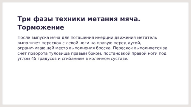 Три фазы техники метания мяча.  Торможение После выпуска мяча для погашения инерции движения метатель выполняет перескок с левой ноги на правую перед дугой, ограничивающей место выполнения броска. Перескок выполняется за счет поворота туловища правым боком, постановкой правой ноги под углом 45 градусов и сгибанием в коленном суставе. 