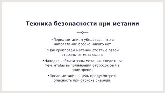 Техника безопасности при метании Перед метанием убедиться, что в направлении броска никого нет При групповом метании стоять с левой стороны от метающего Находясь вблизи зоны метания, следить за тем, чтобы выполняющий отбросок был в поле зрения После метания в цель предусмотреть опасность при отскоке снаряда. 
