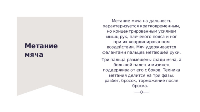 Метание мяча на дальность характеризуется кратковременным, но концентрированным усилием мышц рук, плечевого пояса и ног при их координированном воздействии. Мяч удерживается фалангами пальцев метающей руки. Три пальца размещены сзади мяча, а большой палец и мизинец поддерживают его с боков. Техника метания делится на три фазы: разбег, бросок, торможение после броска.   Метание мяча   