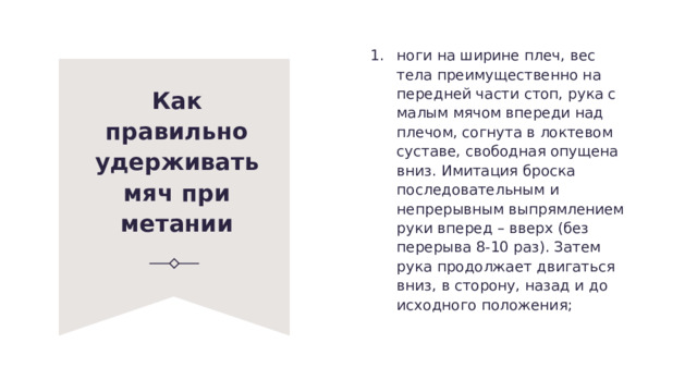 ноги на ширине плеч, вес тела преимущественно на передней части стоп, рука с малым мячом впереди над плечом, согнута в локтевом суставе, свободная опущена вниз. Имитация броска последовательным и непрерывным выпрям­лением руки вперед – вверх (без перерыва 8-10 раз). Затем рука продолжает двигаться вниз, в сторону, назад и до исходного положения; Как правильно удерживать мяч при метании 
