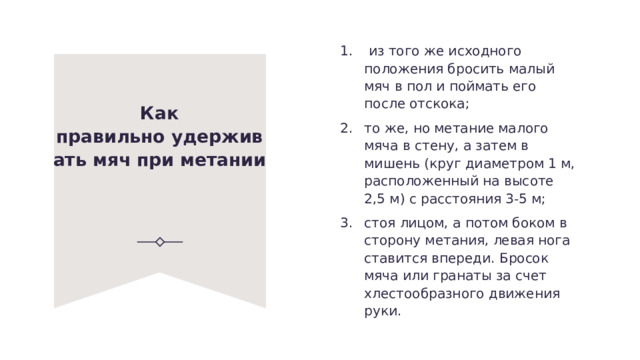   из того же исходного положе­ния бросить малый мяч в пол и поймать его после отскока; то же, но метание малого мяча в стену, а затем в мишень (круг диаметром 1 м, расположенный на высоте 2,5 м) с расстояния 3-5 м; стоя лицом, а потом боком в сторону метания, левая нога ставится впереди. Бросок мяча или гранаты за счет хлестообразного движения руки. Как правильно удерживать мяч при метании   