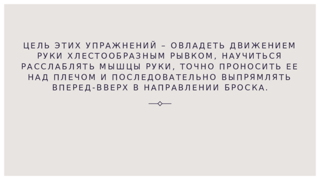 Цель этих упражнений – овладеть движением руки хлестообразным рывком, научиться расслаблять мышцы руки, точно проносить ее над плечом и последовательно выпрямлять вперед-вверх в направлении броска. 