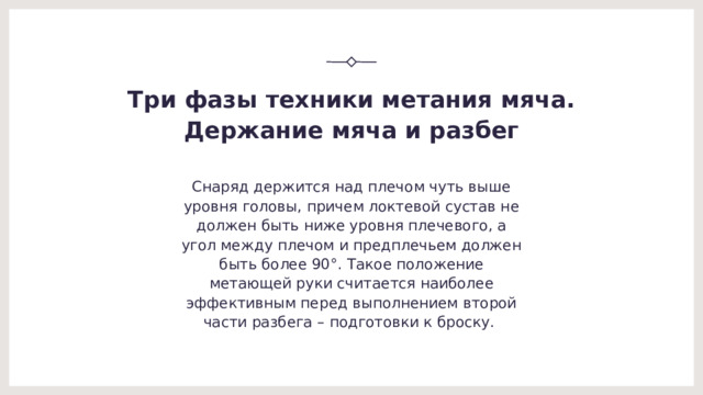 Три фазы техники метания мяча.  Держание мяча и разбег Снаряд держится над плечом чуть выше уровня головы, причем локтевой сустав не должен быть ниже уровня плечевого, а угол между плечом и предплечьем должен быть более 90°. Такое положение метающей руки считается наиболее эффективным перед выполнением второй части разбега – подготовки к броску.  