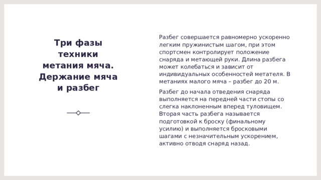Разбег совершается равномерно ускоренно легким пружинистым шагом, при этом спортсмен контролирует положение снаряда и метающей руки. Длина разбега может колебаться и зависит от индивидуальных особенностей метателя. В метаниях малого мяча – разбег до 20 м. Разбег до начала отведения снаряда выполняется на передней части стопы со слегка наклоненным вперед туловищем. Вторая часть разбега называется подготовкой к броску (финальному усилию) и выполняется бросковыми шагами с незначительным ускорением, активно отводя снаряд назад. Три фазы техники метания мяча.  Держание мяча и разбег   