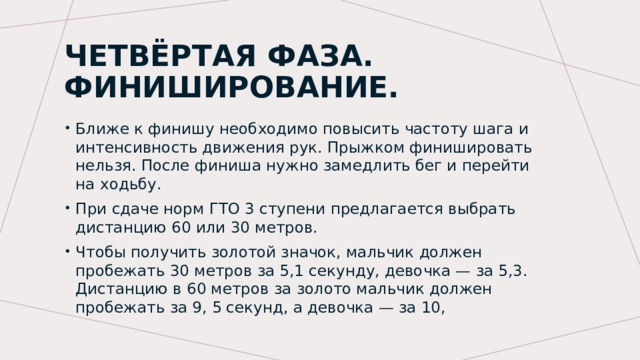 Четвёртая фаза. Финиширование. Ближе к финишу необходимо повысить частоту шага и интенсивность движения рук. Прыжком финишировать нельзя. После финиша нужно замедлить бег и перейти на ходьбу. При сдаче норм ГТО 3 ступени предлагается выбрать дистанцию 60 или 30 метров. Чтобы получить золотой значок, мальчик должен пробежать 30 метров за 5,1 секунду, девочка — за 5,3. Дистанцию в 60 метров за золото мальчик должен пробежать за 9, 5 секунд, а девочка — за 10, 