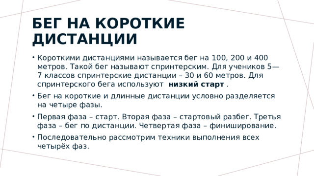 Бег на короткие дистанции Короткими дистанциями называется бег на 100, 200 и 400 метров. Такой бег называют спринтерским. Для учеников 5—7 классов спринтерские дистанции – 30 и 60 метров. Для спринтерского бега используют   низкий старт  . Бег на короткие и длинные дистанции условно разделяется на четыре фазы. Первая фаза – старт. Вторая фаза – стартовый разбег. Третья фаза – бег по дистанции. Четвертая фаза – финиширование. Последовательно рассмотрим техники выполнения всех четырёх фаз. 