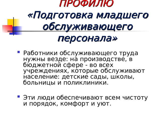  ПРОФЕССИИ ПО ПРОФИЛЮ  «Подготовка младшего обслуживающего персонала» Работники обслуживающего труда нужны везде: на производстве, в бюджетной сфере - во всех учреждениях, которые обслуживают население: детские сады, школы, больницы и поликлиники.  Эти люди обеспечивают всем чистоту и порядок, комфорт и уют. 