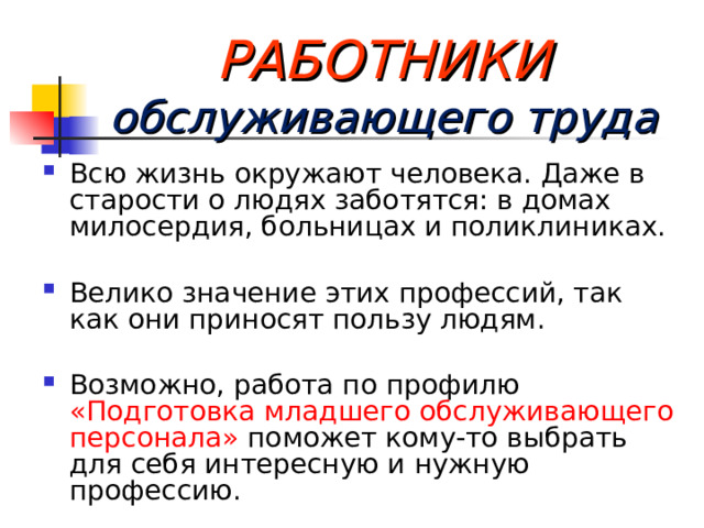  РАБОТНИКИ  обслуживающего труда Всю жизнь окружают человека. Даже в старости о людях заботятся: в домах милосердия, больницах и поликлиниках.  Велико значение этих профессий, так как они приносят пользу людям.  Возможно, работа по профилю «Подготовка младшего обслуживающего персонала» поможет кому-то выбрать для себя интересную и нужную профессию.  