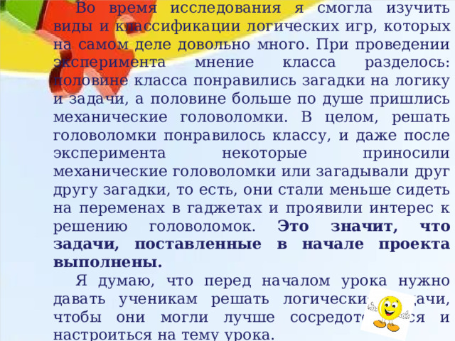 Выводы Во время исследования я смогла изучить виды и классификации логических игр, которых на самом деле довольно много. При проведении эксперимента мнение класса разделось: половине класса понравились загадки на логику и задачи, а половине больше по душе пришлись механические головоломки. В целом, решать головоломки понравилось классу, и даже после эксперимента некоторые приносили механические головоломки или загадывали друг другу загадки, то есть, они стали меньше сидеть на переменах в гаджетах и проявили интерес к решению головоломок. Это значит, что задачи, поставленные в начале проекта выполнены. Я думаю, что перед началом урока нужно давать ученикам решать логические задачи, чтобы они могли лучше сосредоточиться и настроиться на тему урока. Цель моего проекта достигнута. 