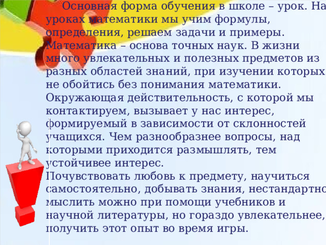  Основная форма обучения в школе – урок. На уроках математики мы учим формулы, определения, решаем задачи и примеры. Математика – основа точных наук. В жизни много увлекательных и полезных предметов из разных областей знаний, при изучении которых не обойтись без понимания математики. Окружающая действительность, с которой мы контактируем, вызывает у нас интерес, формируемый в зависимости от склонностей учащихся. Чем разнообразнее вопросы, над которыми приходится размышлять, тем устойчивее интерес. Почувствовать любовь к предмету, научиться самостоятельно, добывать знания, нестандартно мыслить можно при помощи учебников и научной литературы, но гораздо увлекательнее, получить этот опыт во время игры. 