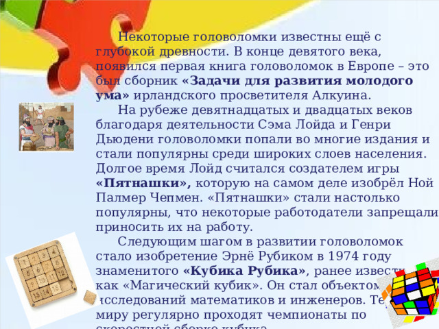  Некоторые головоломки известны ещё с глубокой древности. В конце девятого века, появился первая книга головоломок в Европе – это был сборник «Задачи для развития молодого ума» ирландского просветителя Алкуина.  На рубеже девятнадцатых и двадцатых веков благодаря деятельности Сэма Лойда и Генри Дьюдени головоломки попали во многие издания и стали популярны среди широких слоев населения. Долгое время Лойд считался создателем игры «Пятнашки», которую на самом деле изобрёл Ной Палмер Чепмен. «Пятнашки» стали настолько популярны, что некоторые работодатели запрещали приносить их на работу.  Следующим шагом в развитии головоломок стало изобретение Эрнё Рубиком в 1974 году знаменитого «Кубика Рубика» , ранее известного как «Магический кубик». Он стал объектом исследований математиков и инженеров. Теперь по миру регулярно проходят чемпионаты по скоростной сборке кубика. 