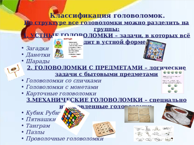  Классификация головоломок. По структуре все головоломки можно разделить на группы: 1. УСТНЫЕ ГОЛОВОЛОМКИ – задачи, в которых всё проходит в устной форме. Загадки Данетки Шарады 2. ГОЛОВОЛОМКИ С ПРЕДМЕТАМИ – логические задачи с бытовыми предметами Головоломки со спичками Головоломки с монетами Карточные головоломки 3.МЕХАНИЧЕСКИЕ ГОЛОВОЛОМКИ – специально изготовленные головоломки. Кубик Рубика Пятнашки Танграм Пазлы Проволочные головоломки  