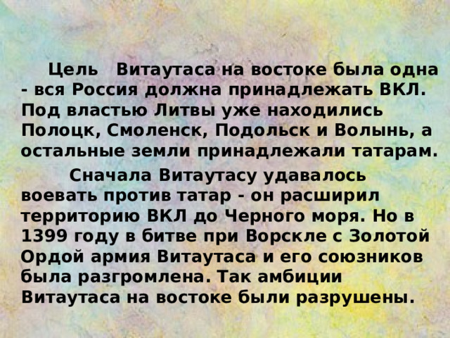  Цель Витаутаса на востоке была одна - вся Россия должна принадлежать ВКЛ. Под властью Литвы уже находились Полоцк, Смоленск, Подольск и Волынь, а остальные земли принадлежали татарам.  Сначала Витаутасу удавалось воевать против татар - он расширил территорию ВКЛ до Черного моря. Ho в 1399 году в битве при Ворскле с Золотой Ордой армия Витаутаса и его союзников была разгромлена. Так амбиции Витаутаса на востоке были разрушены.  